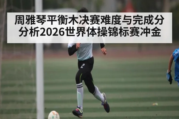 周雅琴平衡木决赛难度与完成分分析2026世界体操锦标赛冲金
