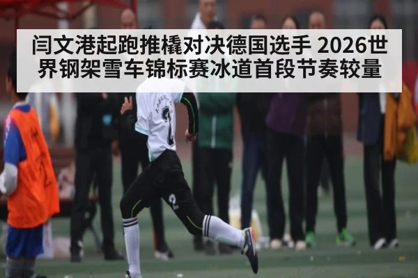 闫文港起跑推橇对决德国选手 2026世界钢架雪车锦标赛冰道首段节奏较量